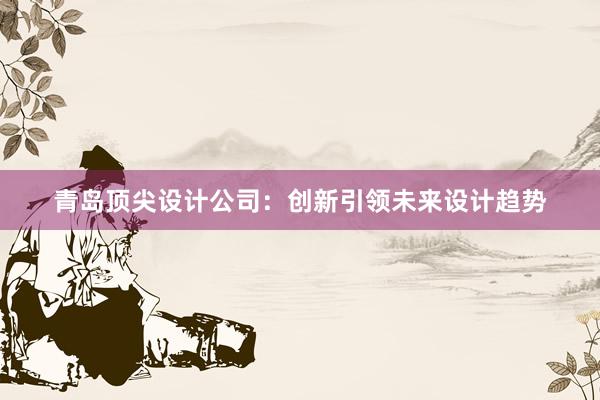 青岛顶尖设计公司：创新引领未来设计趋势