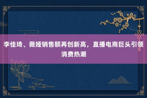 李佳琦、薇娅销售额再创新高，直播电商巨头引领消费热潮